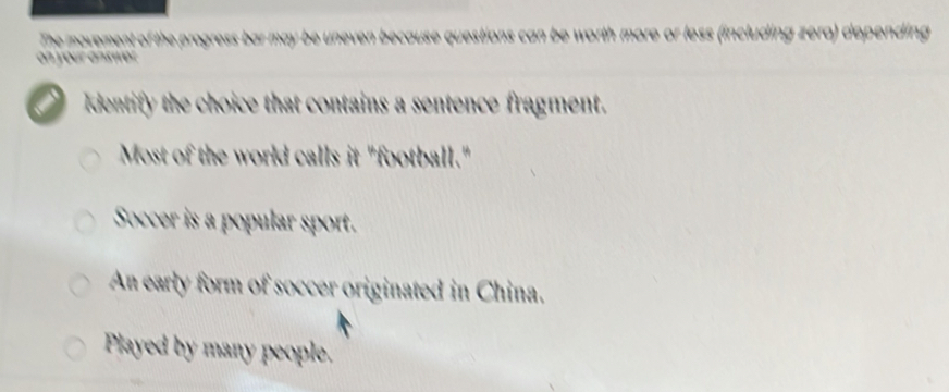 orth more or less (including zera) depending 
Identify the choice that contains a sentence fragment.
Most of the world calls it "football."
Soccer is a popular sport.
An early form of soccer originated in China.
Played by many people.