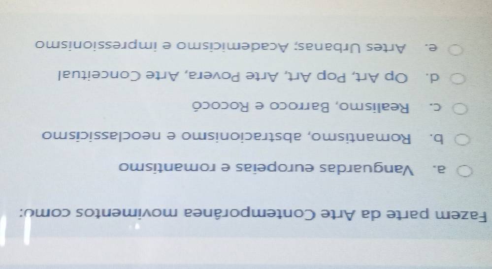 Fazem parte da Arte Contemporânea movimentos como:
a. Vanguardas europeias e romantismo
b. Romantismo, abstracionismo e neoclassicismo
c. Realismo, Barroco e Rococó
d. Op Art, Pop Art, Arte Povera, Arte Conceitual
e. Artes Urbanas; Academicismo e impressionismo