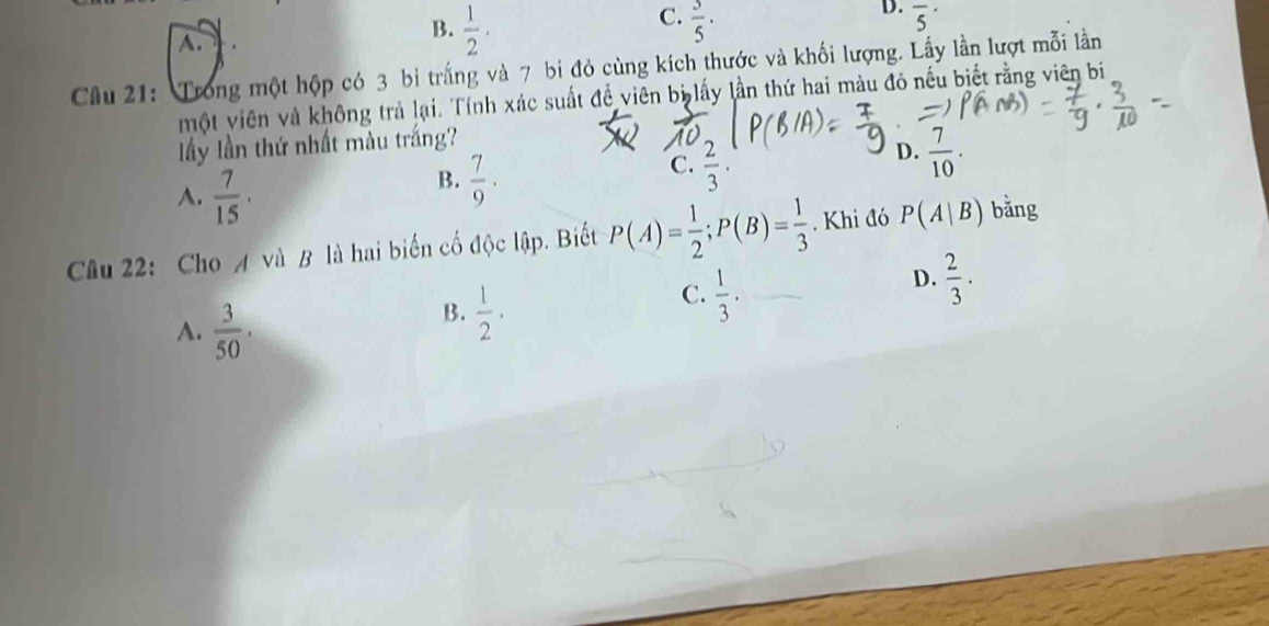 C.
D.
A.
B.  1/2 ·  3/5 · overline 5^((·)
Câu 21: Trong một hộp có 3 bị trắng và 7 bi đỏ cùng kích thước và khối lượng. Lấy lần lượt mỗi lần
một viên và không trả lại. Tính xác suất để viên bị lấy lần thứ hai màu đỏ nếu biết rằng viên bi
lấy lần thứ nhất màu trắng?
D. frac 7)10.
A.  7/15 .
B.  7/9 .
C.  2/3 . 
Câu 22: Cho A và B là hai biển cố độc lập. Biết P(A)= 1/2 ; P(B)= 1/3 . Khi đó P(A|B) bǎng
D.  2/3 .
A.  3/50 ,
B.  1/2 ·
C.  1/3 ·