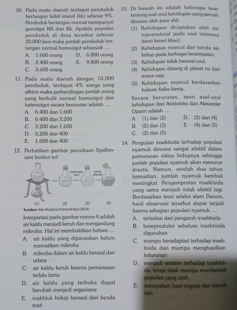 Pada suatu daerah terdapat penduduk 13. Di bawah ini adalah beberapa teori
bertangan kidal resesif (kk) sebesar 9%. tentang asal-usul kehidupan yang pernah
Penduduk bertangan normal mempunyai disusun oleh para ahli.
genotipe KK dan Kk. Apabila populasi (1) Kehidupan diciptakan oleh zat
penduduk di desa tersebut sebesar supranatural pada saat istimewa
20.000 jiwa maka jumlah penduduk ber- (teori kreasi khas).
tangan normal homozigot sebanyak .... (2) Kehidupan muncul dari benda tak
A. 1.600 orang D. 6.800 orang hidup pada berbagai kesempatan.
B. 2.400 orang E. 9.800 orang (3) Kehidupan tidak berasal-usul.
C. 3.600 orang (4) Kehidupan datang di planet ini dari
11. Pada suatu daerah dengan 10.000 mana saja.
penduduk, terdapat 4% warga yang (5) Kehidupan muncul berdasarkan
albino maka perbandingan jumlah orang hukum fisika kimia.
yang berkulit normal homozigot dan Secara berurutan, teori asal-usul
heterozigot secara berurutan adalah .... kehidupan dari Aristoteles dan Alexander
A. 6.400 dan 1.600 Oparin adalah ....
B. 6.400 dan 3.200 A. (1) dan (2) D. (2) dan (4)
C. 3.200 dan 1.600 B. (2) dan (3) E. (4) dan (5)
D. 3.200 dan 400 C. (2) dan (5)
E. 1.600 dan 400
14. Pengujian insektisida terhadap populasi
12. Perhatikan gambar percobaan Spallan- nyamuk dewasa sangat efektif dalam 
zani berikut ini! pemutusan siklus hidupnya sehingga
jumlah populasi nyamuk akan menurun
drastis. Namun, setelah dua tahun
kemudian, jumlah nyamuk kembali
meningkat. Penyemprotan insektisida
yang sama menjadi tidak efektif lagi.
Berdasarkan teori seleksi alam Darwin,
hasil observasi tersebut dapat terjadi
Sumber: Ade Mulyana/Yrama Widya (2024) karena sebagian populasi nyamuk ....
Interpretasi pada gambar nomor 4 adalah A. terisolasi dari pengaruh insektisida
air kaldu menjadi keruh dan mengandung B. bereproduksi sebelum insektisida
mikroba. Hal ini membuktikan bahwa .... digunakan
A. air kaldu yang dipanaskan belum C. mampu beradaptasi terhadap insek-
mematikan mikroba tisida dan mampu menghasilkan
B. mikroba dalam air kaldu berasal dari keturunan
udara
D. menjadi resisten terhadap insektisi-
C. air kaldu keruh karena pemanasan da, tetapi tidak mampu membentuk
terlalu lama
populasi yang utuh
D. air kaldu yang terbuka dapat E. merupakan hasil migrasi dari daerah
berubah menjadi organisme lain
E. makhluk hidup berasal dari benda
mati