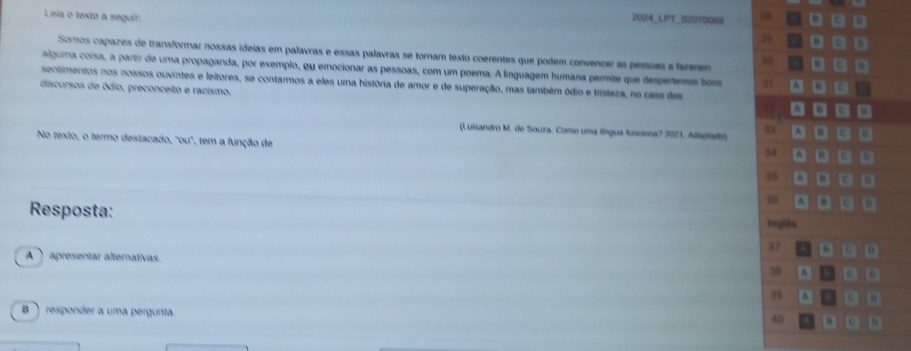 Lea o texto a seguir: 
2024_LPT_02070069 78 □ □□
29 □ □□
Somos capazes de transformar nossas ideias em palavras e essas palavras se tornam texto coerentes que podem convencer as pessoas a fazerem 30 a □ □□
alguma coísa, a partir de uma propaganda, por exemplo, ou emocionar as pessoas, com um poema. A linguagem humana permite que despertemos bon 31 
sentimentos nos nossos ouvintes e leitores, se contarmos a eles uma história de amor e de superação, mas também ódio e tristeza, no caso das .□。。 .□。 
discursos de ódio, preconceito e racismo. 
(Luisandro M. de Souza. Como uma língua funciona? 2021. Adaptato) 33 ^ 8 
No texto, o termo destacado, "ou", tem a função de
34 A
35 a D e D 
Resposta:
36 A 0 
Inglês
37 0 
A apresentar alternativas.
38 A D
39 A D 
B  responder a uma pergunta.
40 c