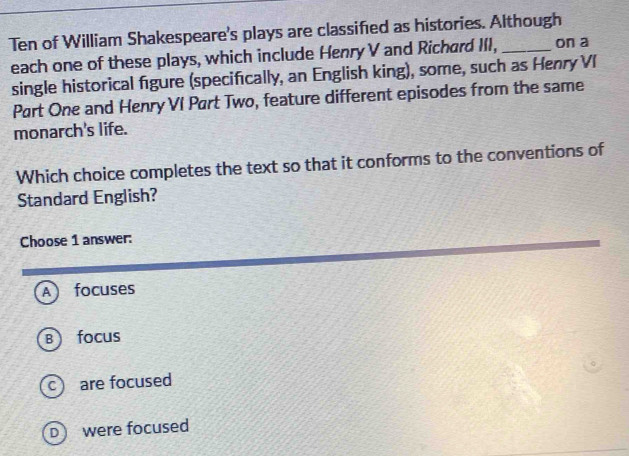 Ten of William Shakespeare's plays are classified as histories. Although
each one of these plays, which include Henry V and Richard III, on a
single historical figure (specifically, an English king), some, such as Henry VI
Part One and Henry VI Part Two, feature different episodes from the same
monarch's life.
Which choice completes the text so that it conforms to the conventions of
Standard English?
Choose 1 answer:
A focuses
B focus
c are focused
D were focused