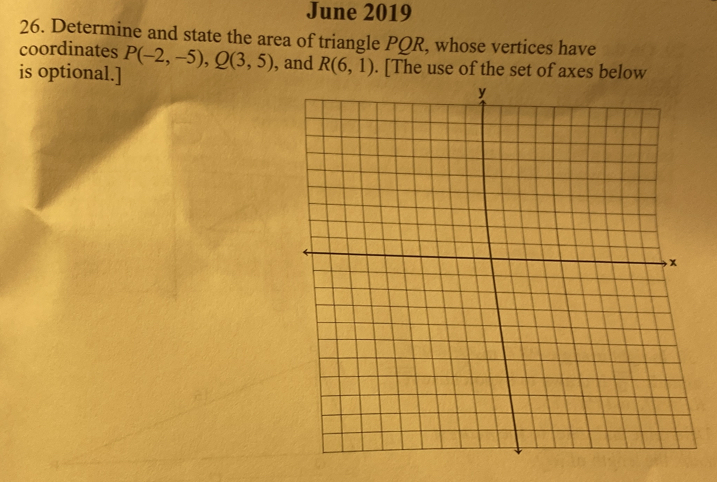 June 2019 
26. Determine and state the area of triangle PQR, whose vertices have 
coordinates 
is optional.] P(-2,-5), Q(3,5) , and R(6,1). [The use of the set of axes below