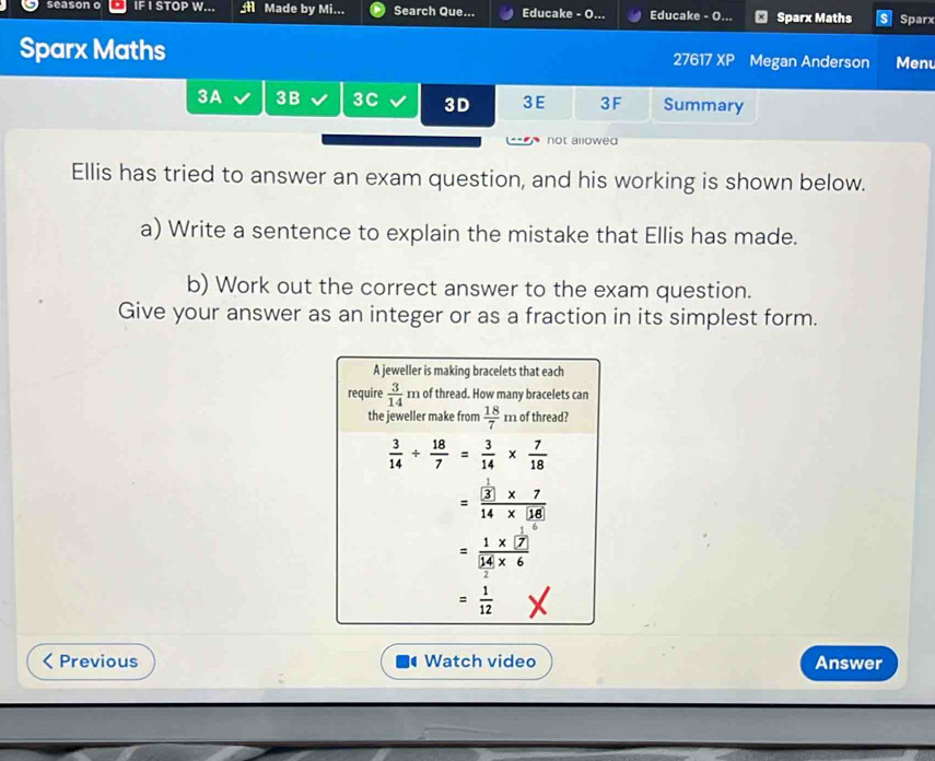 Made by Mi... Search Que... Educake - O. Educake - O   Sparx Maths Sparx
Sparx Maths 27617 XP Megan Anderson Menu
3A 3B 3C 3D 3E 3F Summary
not allowed
Ellis has tried to answer an exam question, and his working is shown below.
a) Write a sentence to explain the mistake that Ellis has made.
b) Work out the correct answer to the exam question.
Give your answer as an integer or as a fraction in its simplest form.
Previous Watch video Answer