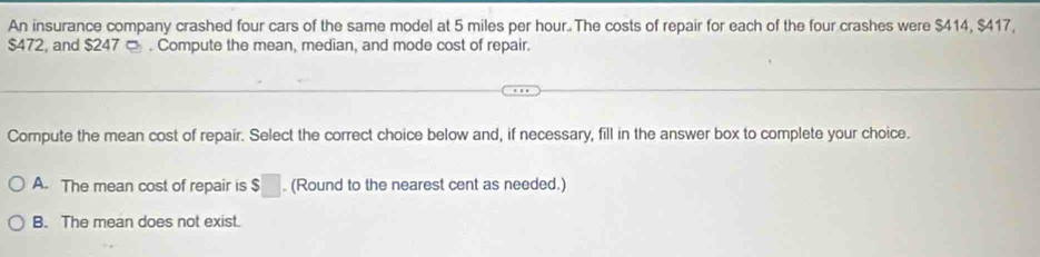 An insurance company crashed four cars of the same model at 5 miles per hour. The costs of repair for each of the four crashes were $414, $417,
$472, and $247 □ . Compute the mean, median, and mode cost of repair.
Compute the mean cost of repair. Select the correct choice below and, if necessary, fill in the answer box to complete your choice.
A. The mean cost of repair is $□. (Round to the nearest cent as needed.)
B. The mean does not exist.