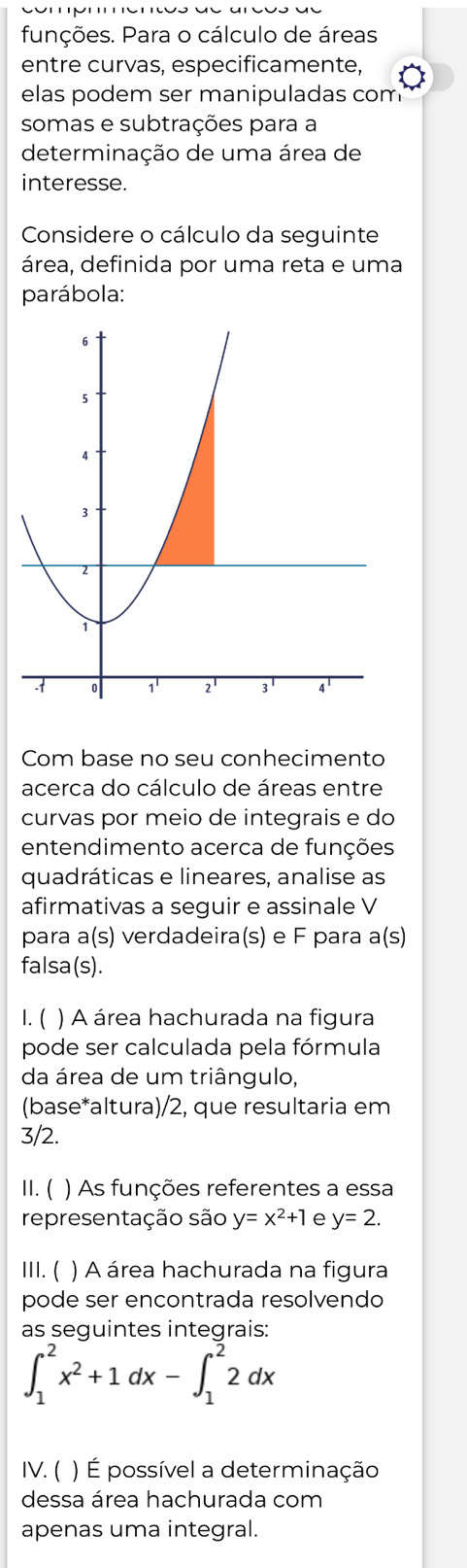 funções. Para o cálculo de áreas
entre curvas, especificamente,
elas podem ser manipuladas com
somas e subtrações para a
determinação de uma área de
interesse.
Considere o cálculo da seguinte
área, definida por uma reta e uma
parábola:
Com base no seu conhecimento
acerca do cálculo de áreas entre
curvas por meio de integrais e do
entendimento acerca de funções
quadráticas e lineares, analise as
afirmativas a seguir e assinale V
para a(s) verdadeira(s) e F para a(s)
falsa(s).
1.( ) A área hachurada na figura
pode ser calculada pela fórmula
da área de um triângulo,
(base*altura)/2, que resultaria em
3/2.
II. ( ) As funções referentes a essa
representação são y=x^2+1 e y=2.
III. ( ) A área hachurada na figura
pode ser encontrada resolvendo
as sequintes integrais:
∈t _1^(2x^2)+1dx-∈t _1^22dx
IV. (  ) É possível a determinação
dessa área hachurada com
apenas uma integral.