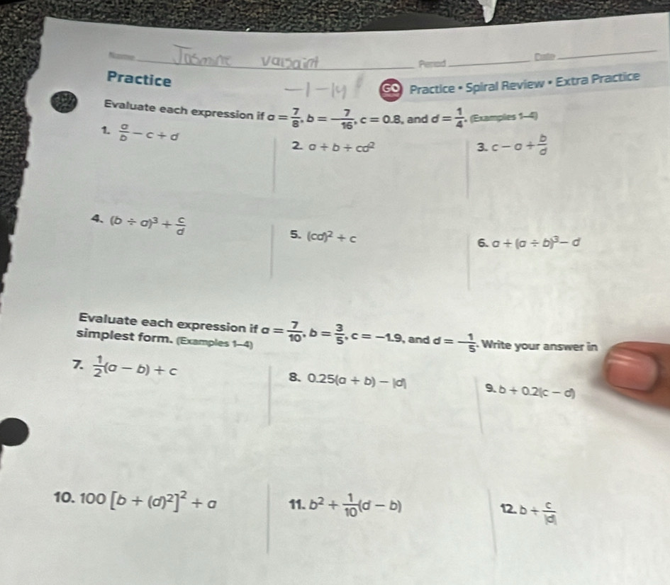 Period _Caste 
_ 
Practice 
G Practice • Spiral Review • Extra Practice 
Evaluate each expression if a= 7/8 , b=- 7/16 , c=0.8 , and d= 1/4  (Examples 1-4) 
1.  a/b -c+d
2a+b+cd^2
3. c-a+ b/d 
4. (b/ a)^3+ c/d 
5. (cd)^2+c
6. a+(a/ b)^3-d
Evaluate each expression if 
simplest form. (Examples 1-4) a= 7/10 , b= 3/5 , c=-1.9 , and d=- 1/5  Write your answer in 
7.  1/2 (a-b)+c 8. 0.25(a+b)-|d| 9. b+0.2(c-d)
10. 100[b+(d)^2]^2+a 11. b^2+ 1/10 (d-b)
12. b+ c/|d| 