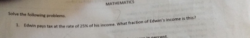 MATHEMATICS
Solve the following problems
1. Edwin pays tax at the rate of 25% of his income. What fraction of Edwin's income is this?