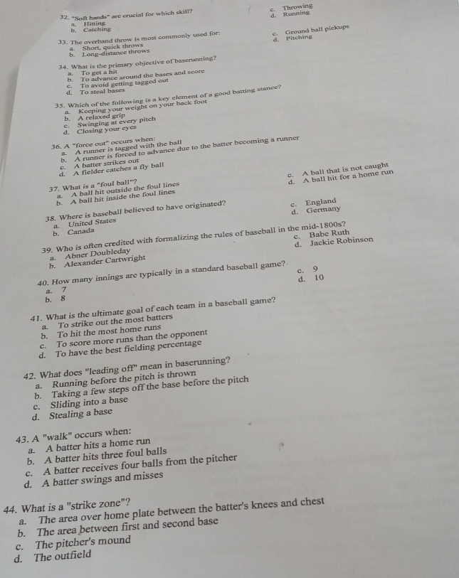 "Soft hands" are crucial for which skill?
c. Throwing d. Running
a. Hitting b. Catching
33. The overhand throw is most commonly used for: c. Ground ball pickups
b. Long-distance throws d. Pitching
a. Short, quick throws
34. What is the primary objective of baserunning?
a. To get a hit
b. To advance around the bases and score
d. To steal bases c. To avoid getting tagged out
35. Which of the following is a key element of a good batting stance?
b. A relaxed grip a. Keeping your weight on your back foot
d. Closing your eyes c. Swinging at every pitch
36. A "force out" occurs when:
a. A runner is tagged with the ball
b. A runner is foreed to advance due to the batter becoming a runner
c. A batter strikes out
d. A fielder catches a fly ball
d. A ball hit for a home run
b. A ball hit inside the foul lines c. A ball that is not caught
37. What is a "foul ball"?
a. A ball hit outside the foul lines
38. Where is baseball believed to have originated? c. England
d. Germany
a. United States
b. Canada
39. Who is often credited with formalizing the rules of baseball in the mid-1800s?
b. Alexander Cartwright c. Babe Ruth d. Jackie Robinson
a. Abner Doubleday
c. 9
40. How many innings are typically in a standard baseball game?
d. 10
a. 7
b. 8
41. What is the ultimate goal of each team in a baseball game?
a. To strike out the most batters
b. To hit the most home runs
c. To score more runs than the opponent
d. To have the best fielding percentage
42. What does "leading off" mean in bascrunning?
a. Running before the pitch is thrown
b. Taking a few steps off the base before the pitch
c. Sliding into a base
d. Stealing a base
43. A "walk" occurs when:
a. A batter hits a home run
b. A batter hits three foul balls
c. A batter receives four balls from the pitcher
d. A batter swings and misses
44. What is a "strike zone"?
a. The area over home plate between the batter's knees and chest
b. The area between first and second base
c. The pitcher's mound
d. The outfield