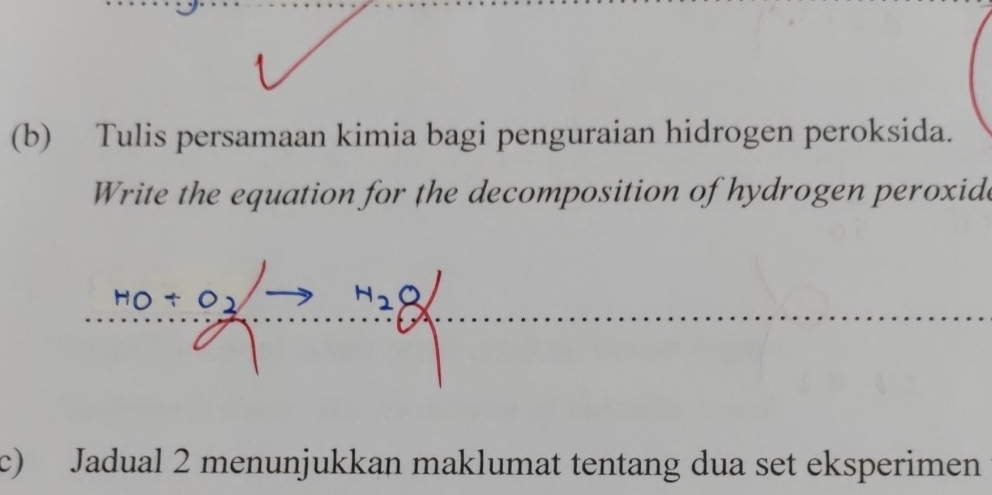 Tulis persamaan kimia bagi penguraian hidrogen peroksida. 
Write the equation for the decomposition of hydrogen peroxide
N28
c) Jadual 2 menunjukkan maklumat tentang dua set eksperimen