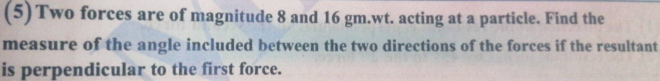 (5)Two forces are of magnitude 8 and 16 gm.wt. acting at a particle. Find the 
measure of the angle included between the two directions of the forces if the resultant 
is perpendicular to the first force.