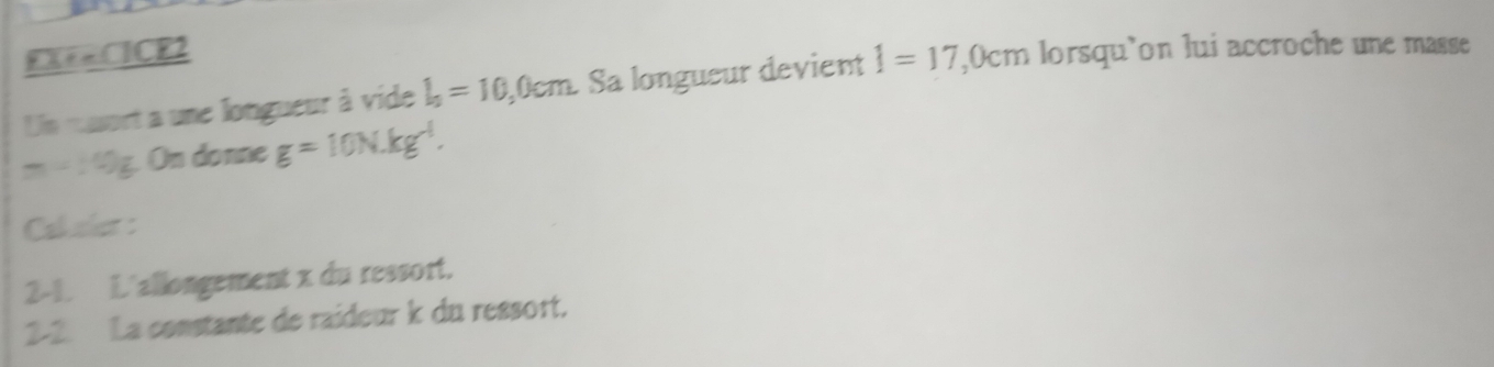 EX+=CICE2 1=17 ,0cm lorsqu’on lui accroche une masse 
Un masort a une longueur à vide l_0=10, , 0cm. Sa longueur devient
m=10g. On donne g=10N.kg^(-1). 
Cal aler : 
2-1. L'allongement x du ressort. 
2-2. La constante de raideur k du ressort.