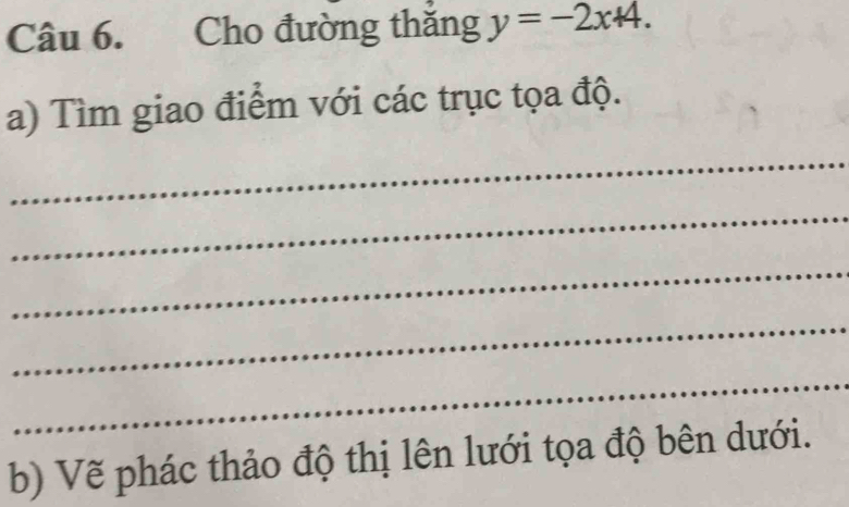 way Cho đường thăng y=-2x+4. 
a) Tìm giao điểm với các trục tọa độ. 
_ 
_ 
_ 
_ 
_ 
b) Vẽ phác thảo độ thị lên lưới tọa độ bên dưới.