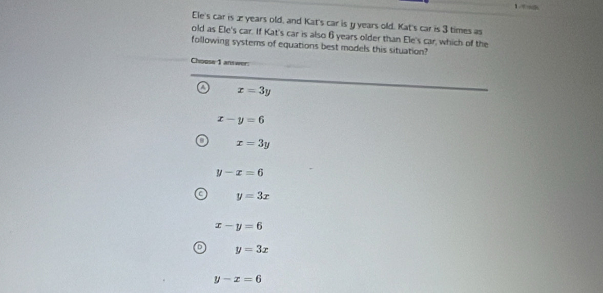 Ele's car is æ years old, and Kat's car is y years old. Kat's car is 3 times as
old as Ele's car. If Kat's car is also 6years older than Ele's car, which of the
following systems of equations best models this situation?
Choose 1 answer:
x=3y
x-y=6
x=3y
y-x=6
y=3x
x-y=6
y=3x
y-x=6