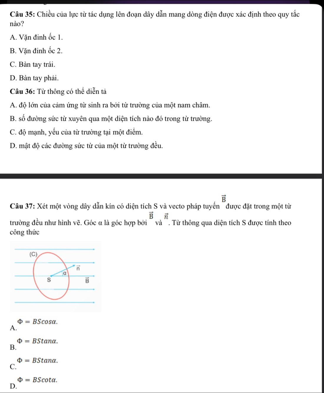 Chiều của lực từ tác dụng lên đoạn dây dẫn mang dòng điện được xác định theo quy tắc
nào?
A. Vặn đinh ốc 1.
B. Vặn đinh ốc 2.
C. Bàn tay trái.
D. Bàn tay phải.
Câu 36: Từ thông có thể diễn tả
A. độ lớn của cảm ứng từ sinh ra bởi từ trường của một nam châm.
B. số đường sức từ xuyên qua một diện tích nào đó trong từ trường.
C. độ mạnh, yếu của từ trường tại một điểm.
D. mật độ các đường sức từ của một từ trường đều.
vector B
Câu 37: Xét một vòng dây dẫn kín có diện tích S và vecto pháp tuyến " được đặt trong một từ
vector Bvector n
trường đều như hình vẽ. Góc α là góc hợp bởi ' và '. Từ thông qua diện tích S được tính theo
công thức
Phi =BScos alpha .
A.
Phi =BStan alpha .
B.
Phi =BStan alpha .
C.
Phi =BScot alpha .
D.