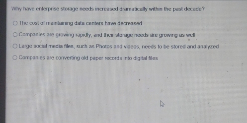 Why have enterprise storage needs increased dramatically within the past decade?
The cost of maintaining data centers have decreased
Companies are growing rapidly, and their storage needs are growing as well
Large social media files, such as Photos and videos, needs to be stored and analyzed
Companies are converting old paper records into digital files