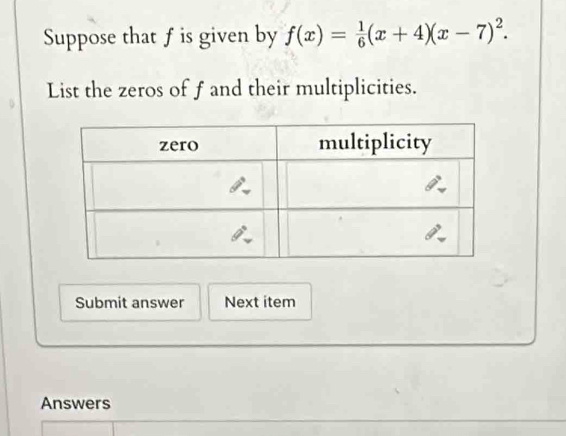 Suppose that f is given by f(x)= 1/6 (x+4)(x-7)^2.
List the zeros of f and their multiplicities.
Submit answer Next item
Answers