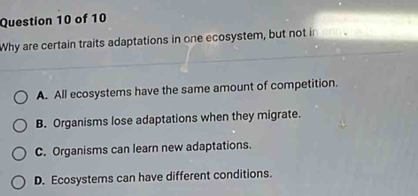 Why are certain traits adaptations in one ecosystem, but not in
A. All ecosystems have the same amount of competition.
B. Organisms lose adaptations when they migrate.
C. Organisms can learn new adaptations.
D. Ecosystems can have different conditions.