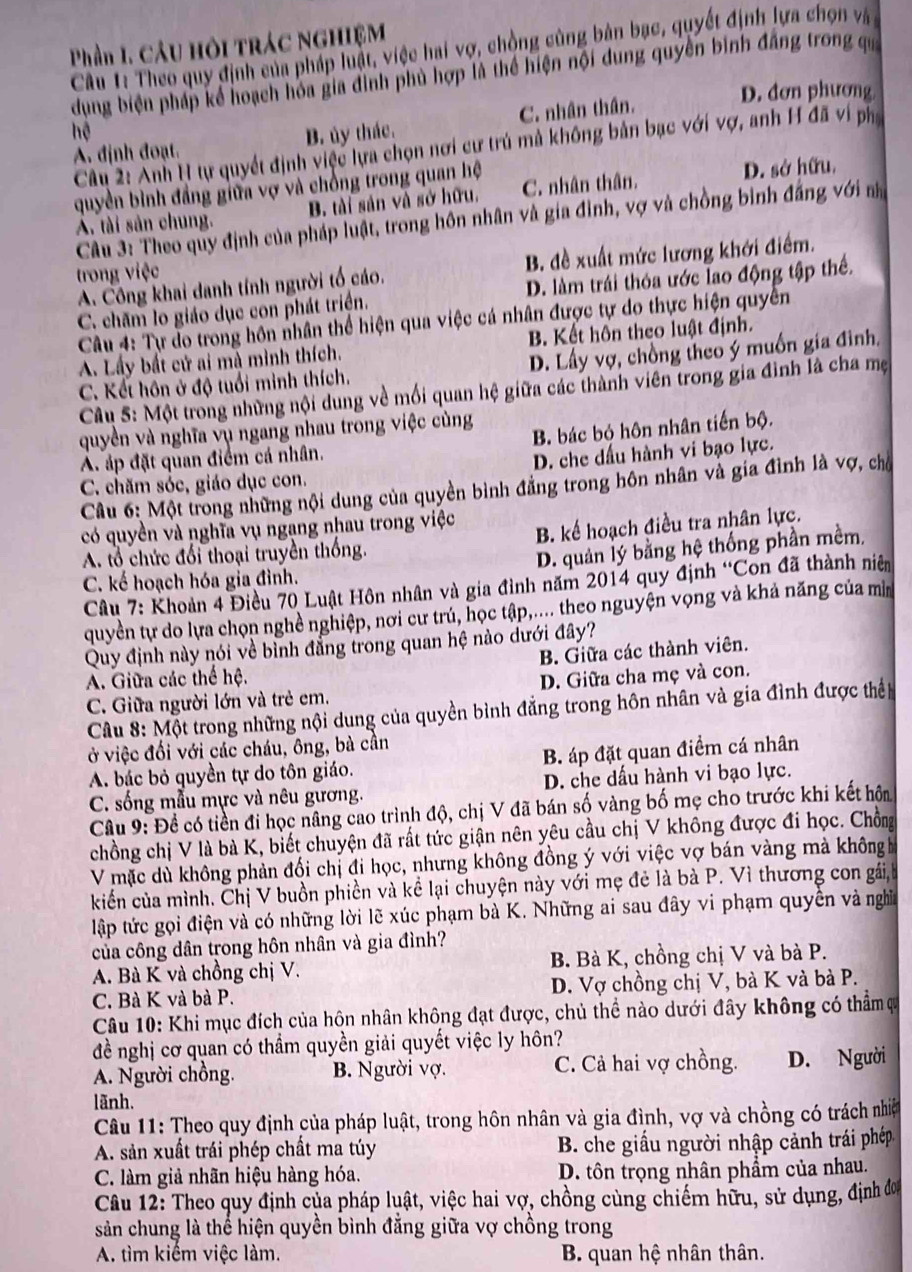 Phần 1. câu hội trác nghiệM
Câu 1: Theo quy định của pháp luật, việc hai vợ, chồng cùng bản bạc, quyết định lựa chọn và 
dụng biện pháp kể hoạch hóa gia đình phủ hợp là thể hiện nội dung quyền binh đẳng trong qu
D. đơn phương
A. định đoạt. B. ủy thác. C. nhân thân.
hệ
Câu 2: Anh H tự quyết định việc lựa chọn nơi cư trú mả không bản bạc với vợ, anh H đã vi ph
quyền bình đẳng giữa vợ và chồng trong quan hệ D. sở hữu.
A. tài sản chung. B. tài sản và sở hữu, C. nhân thân.
Câu 3: Theo quy định của pháp luật, trong hôn nhân và gia đình, vợ và chồng bình đẳng với na
A. Công khai danh tính người tổ cáo. B. đề xuất mức lương khới điểm.
trong việc
C. chăm lo giáo dục con phát triển. D. làm trái thỏa ước lao động tập thể.
Câu 4: Tự do trong hôn nhân thể hiện qua việc cá nhân được tự do thực hiện quyền
A. Lấy bất cử ai mà mình thích. B. Kết hôn theo luật định.
C. Kết hôn ở độ tuổi minh thích. D. Lấy vợ, chồng theo ý muồn gia đình,
Câu 5: Một trong những nội dung về mối quan hệ giữa các thành viên trong gia đình là cha mẹ
quyền và nghĩa vụ ngang nhau trong việc cùng
A. áp đặt quan điểm cá nhân. B. bác bỏ hôn nhân tiến bộ.
C. chăm sóc, giáo dục con. D. che dấu hành vi bạo lực.
Câu 6: Một trong những nội dung của quyền bình đẳng trong hôn nhân và gia đình là vợ, chủ
có quyền và nghĩa vụ ngang nhau trong việc
A. tổ chức đổi thoại truyền thống. B. kể hoạch điều tra nhân lực.
D. quản lý bằng hệ thống phần mềm,
C. kế hoạch hóa gia đình.
Câu 7: Khoản 4 Điều 70 Luật Hôn nhân và gia đình năm 2014 quy định “Con đã thành niên
quyền tự do lựa chọn nghề nghiệp, nơi cư trú, học tập,.... theo nguyện vọng và khả năng của mì
Quy định này nói về bình đẳng trong quan hệ nào dưới đây?
B. Giữa các thành viên.
A. Giữa các thể hệ.
C. Giữa người lớn và trẻ em. D. Giữa cha mẹ và con.
Câu 8: Một trong những nội dung của quyền bình đẳng trong hôn nhân và gia đình được thể
ở việc đối với các cháu, ông, bà cần
A. bác bỏ quyền tự do tôn giáo. B. áp đặt quan điểm cá nhân
C. sống mẫu mực và nêu gương. D. che dấu hành vi bạo lực.
Câu 9: Đề có tiền đi học nâng cao trình độ, chị V đã bán số vàng bố mẹ cho trước khi kết hôn
chồng chị V là bà K, biết chuyện đã rất tức giận nên yêu cầu chị V không được đi học. Chồn
V mặc dù không phản đối chị đi học, nhưng không đồng ý với việc vợ bán vàng mà khôngh
kiếển của mình. Chị V buồn phiền và kể lại chuyện này với mẹ đẻ là bà P. Vì thương con gái,
lập tức gọi điện và có những lời lẽ xúc phạm bà K. Những ai sau đây vi phạm quyền và nghĩa
của công dân trong hôn nhân và gia đình?
A. Bà K và chồng chị V. B. Bà K, chồng chị V và bà P.
C. Bà K và bà P. D. Vợ chồng chị V, bà K và bà P.
Câu 10: Khi mục đích của hộn nhân không đạt được, chủ thể nào dưới đây không có thẩm ự
đề nghị cơ quan có thầm quyền giải quyết việc ly hôn?
A. Người chồng. B. Người vợ. C. Cả hai vợ chồng. D. Người
lãnh.
Câu 11: Theo quy định của pháp luật, trong hôn nhân và gia đình, vợ và chồng có trách nhiệ
A. sản xuất trái phép chất ma túy  B. che giấu người nhập cảnh trái phép
C. làm giả nhãn hiệu hàng hóa. D. tôn trọng nhân phẩm của nhau.
Câu 12: Theo quy định của pháp luật, việc hai vợ, chồng cùng chiếm hữu, sử dụng, định đơ
sản chung là thể hiện quyền bình đẳng giữa vợ chồng trong
A. tìm kiếm việc làm.  B. quan hệ nhân thân.