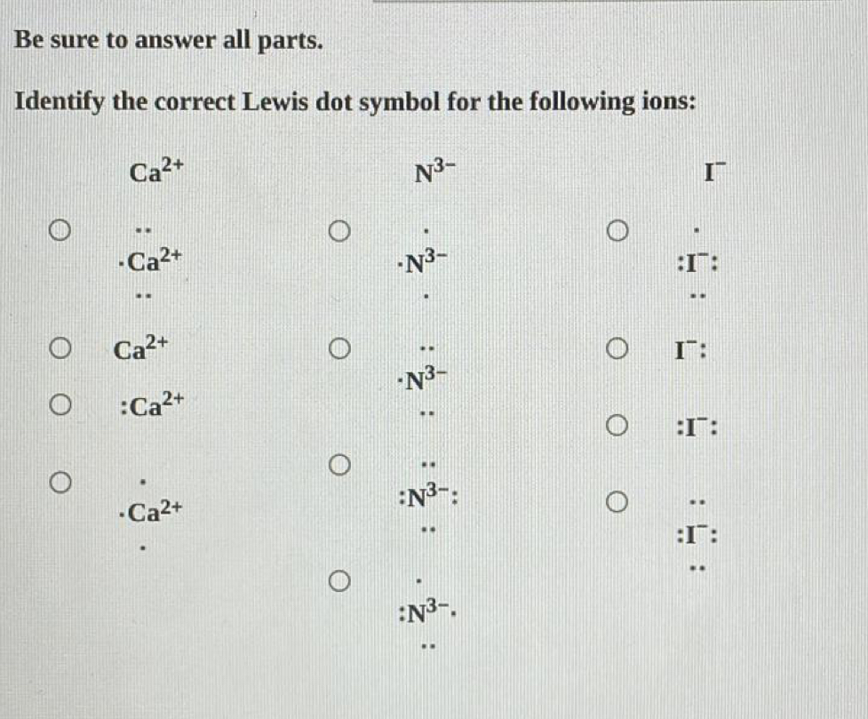 Be sure to answer all parts. 
Identify the correct Lewis dot symbol for the following ions:
Ca^(2+)
N^(3-)..
N^(3-)
Ca^(2+) :I~: 
..
Ca^(2+) I¯:
N^(3-)
:Ca^(2+)
:I¯:
Ca^(2+)
:N^(3-).. 
:I¯:
:N^(3-).