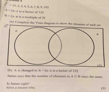 ston 4
= 1,2,3,4,5,6,7,8,9,10
A= x:x is a factor of 12 
B= x:x is a multiple of 3  
(a) Complete the Venn diagram to show the ele 
(b) A is changed to A= x:x is a factor of 15). 
James says that the number of elements in A∪ B stays the same. 
Is James right? 
Give a reason why. (1)