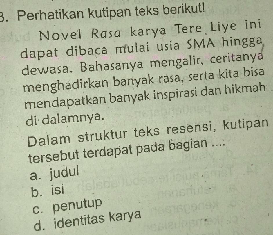 Perhatikan kutipan teks berikut!
Novel Rasa karya Tere Liye ini
dapat dibaca mulai usia SMA hingga
dewasa. Bahasanya mengalir, ceritanya
menghadirkan banyak rasa, serta kita bisa
mendapatkan banyak inspirasi dan hikmah
di dalamnya.
Dalam struktur teks resensi, kutipan
tersebut terdapat pada bagian ....
a. judul
b. isi
c.penutup
d. identitas karya