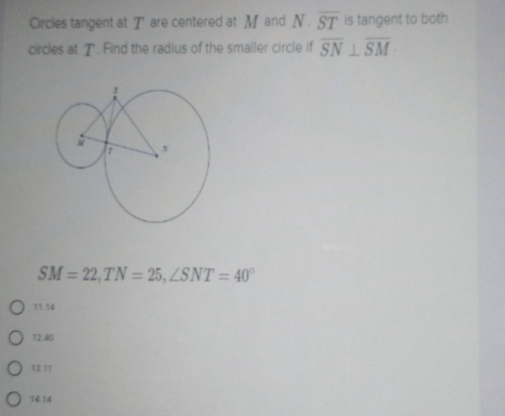 Circles tangent at T are centered at M and N· overline ST is tangent to both
circles at T. Find the radius of the smaller circle if overline SN⊥ overline SM ·
SM=22, TN=25, ∠ SNT=40°
11. 14
12. 40
13. 11
14. 14