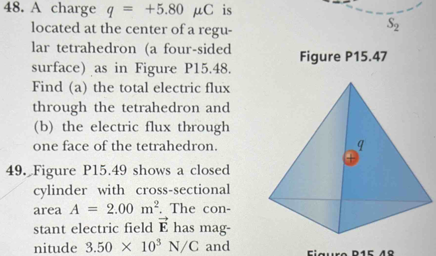 A charge q=+5.80mu C is 
located at the center of a regu-
S_2
lar tetrahedron (a four-sided 
Figure P15.47 
surface) as in Figure P15.48. 
Find (a) the total electric flux 
through the tetrahedron and 
(b) the electric flux through 
one face of the tetrahedron. 
49. Figure P15.49 shows a closed 
cylinder with cross-sectional 
area A=2.00m^2. The con- 
stant electric field vector E has mag- 
nitude 3.50* 10^3N/C and