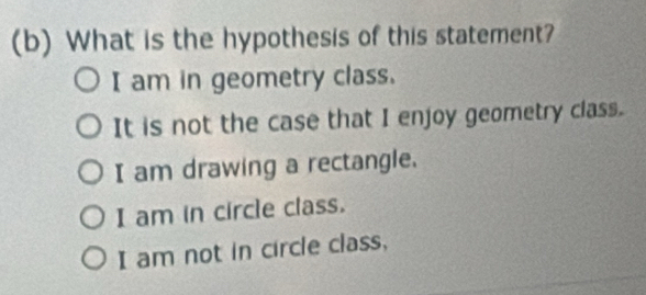 What is the hypothesis of this statement?
I am in geometry class.
It is not the case that I enjoy geometry class.
I am drawing a rectangle.
I am in circle class.
I am not in circle class,