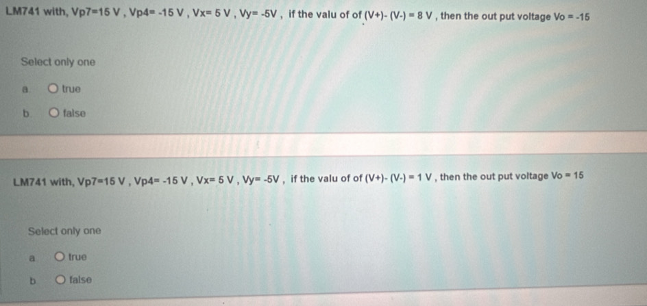 LM741 with, V p7=15V, Vp4=-15V, Vx=5V, Vy=-5V , if the valu of of (V+)-(V-)=8V , then the out put voltage Vo=-15
Select only one
a true
b. false
LM741 with, Vp7=15V, Vp4=-15V, Vx=5V, Vy=-5V , if the valu of of (V+)-(V-)=1V , then the out put voltage Vo=15
Select only one
a true
b false