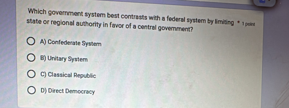 Which government system best contrasts with a federal system by limiting * 1 point
state or regional authority in favor of a central government?
A) Confederate System
B) Unitary System
C) Classical Republic
D) Direct Democracy