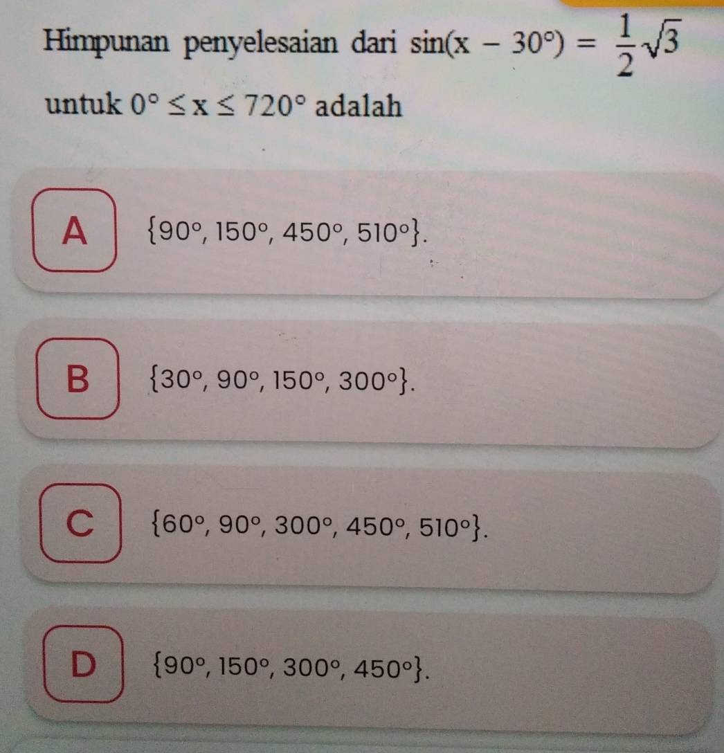 Himpunan penyelesaian dari sin (x-30°)= 1/2 sqrt(3)
untuk 0°≤ x≤ 720° adalah
A  90°,150°,450°,510°.
B  30°,90°,150°,300°.
C  60°,90°,300°,450°,510°.
D  90°,150°,300°,450°.