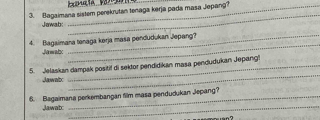 Bagaimana sistem perekrutan tenaga kerja pada masa Jepang? 
Jawab: 
_ 
_ 
_ 
4. Bagaimana tenaga kerja masa pendudukan Jepang? 
Jawab: 
_ 
5. Jelaskan dampak positif di sektor pendidikan masa pendudukan Jepang! 
Jawab: 
6. Bagaimana perkembangan film masa pendudukan Jepang? 
Jawab:_