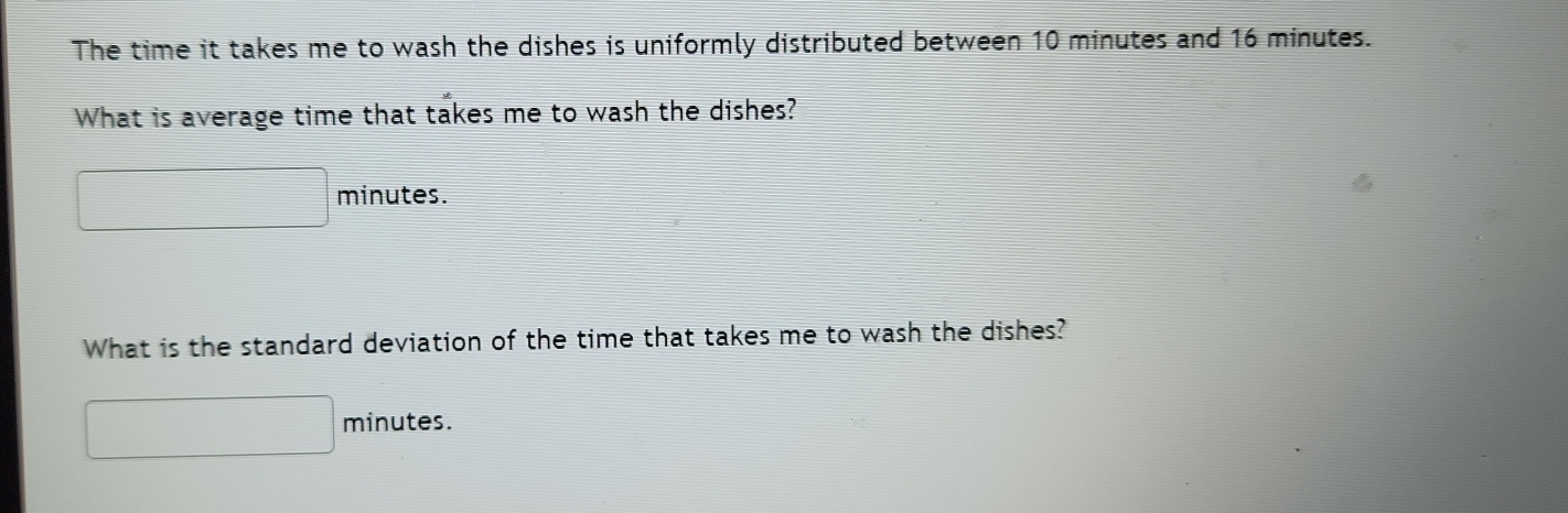 The time it takes me to wash the dishes is uniformly distributed between 10 minutes and 16 minutes. 
What is average time that takes me to wash the dishes?
minutes. 
What is the standard deviation of the time that takes me to wash the dishes?
minutes.