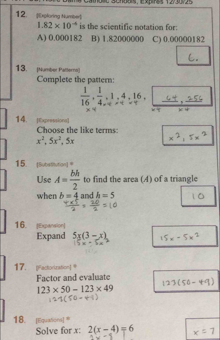 atholic Schoois, Expires 12/30/25
12. [Exploring Number]
1.82* 10^(-6) is the scientific notation for:
A) 0.000182 B) 1.82000000 C) 0.00000182
13. [Number Patterns]
Complete the pattern:
C_n^(n=C_n^nC_n^n
_ ) _ _ 64, _ overline L 
14. [Expressions]
Choose the like terms:
x^2, 5x^2, 5x
15. [Substitution] *
Use A= bh/2  to find the area (A) of a triangle
when b=4 and h=5
16. [Expansion]
Expand 5x(3-x)
17. [Factorization] *
Factor and evaluate
123* 50-123* 49
18. [Equations] *
Solve for x : 2(x-4)=6