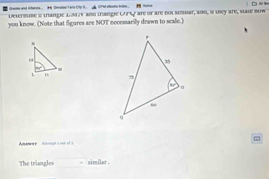 Grades and Attenda   Olmsted Falls City S... CPM elocks Inder.. Home
All Box
Determine if triangle DMV and triangle OPC are or are not simuar, and, if they are, state now
you know. (Note that figures are NOT necessarily drawn to scale.)
a
Answer Attempt 1 out of 2
The triangles similar .