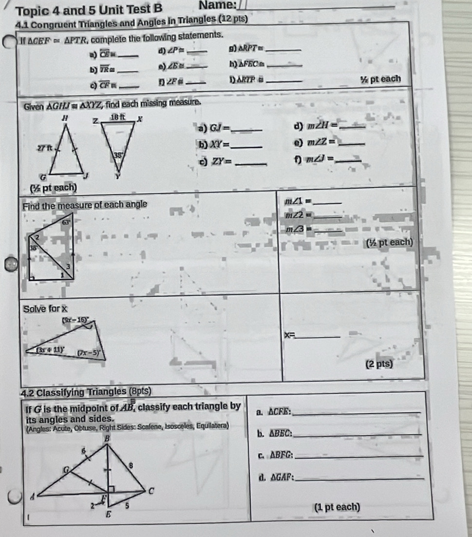 Topic 4 and 5 Unit Test B Name:_
4.1 Congruent Triangles and Angles in Triangles (12 pts)
If △ CEF≌ △ PTR complete the following statements.
overline CEM _ d) ∠ P≌ _g) △ RPT≌ _
b) overline TR≌ _ e) ∠ E≌ _
△ FEC≌ _
0) overline CFn _ ∠ F _D △ RTPi _
½ pt each
Given △ GHJ≌ △ XYZ , find each missing measure.
a) GI= _ d) m∠ H= _
b) XY= _ e) m∠ Z= _
_ ZY=
f m∠ J= _
(½ pt each)
Find the measure of each angle
_ m∠ 1=
m∠ 2= _
_ m∠ 3=
(½ pt each)
Solve for x
x= _
(2 pts)
4.2 Classifying Triangles (8pts)
If G is the midpoint of AB_1 classify each triangle by a. △CFE:_
its angles and sides.
(Angles: Acute, Obtuse, Right Sides: Scalene, Isosceles, Equilatera) b. ΔBEC:_
c. ABFG:_
d. ΔGAF:_
(1 pt each)