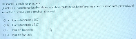 Responde la siguiente pregunta:
¿Cuál fue el documento legal en el que se incluyeron los artículos referentes a la educación laica y gratuita, el
reparto de tierras, y los derechos laboralles?
a. Constitución de 1857
b. Constitución de 1917
c. Plan de Tuxtepec
d. Pllan de San Luis