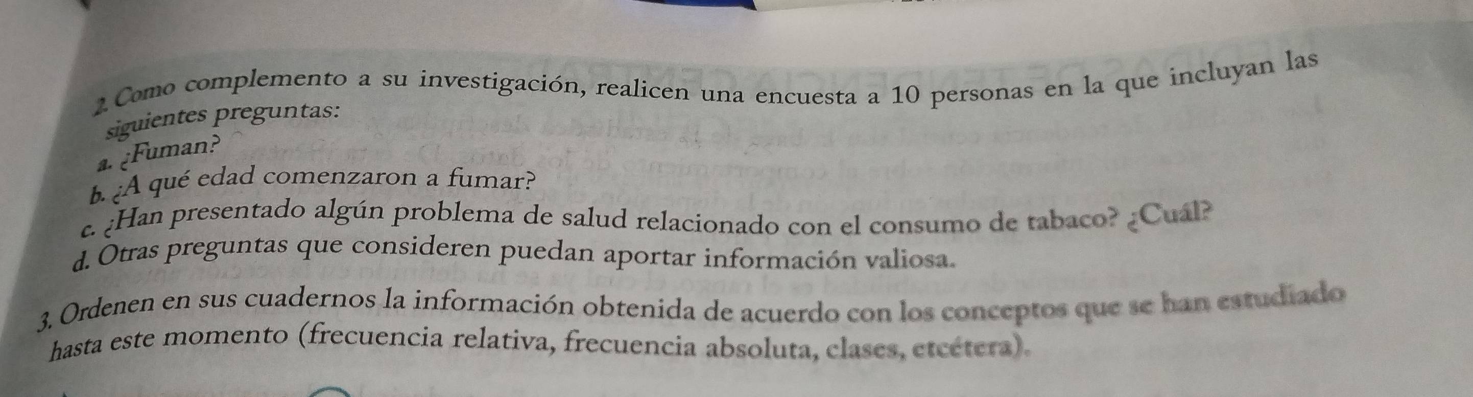 Como complemento a su investigación, realicen una encuesta a 10 personas en la que incluyan las 
siguientes preguntas: 
a.¿Fuman? 
b. ¿A qué edad comenzaron a fumar? 
c. ¿Han presentado algún problema de salud relacionado con el consumo de tabaco? ¿Cuál? 
d. Otras preguntas que consideren puedan aportar información valiosa. 
3. Ordenen en sus cuadernos la información obtenida de acuerdo con los conceptos que se han estudiado 
hasta este momento (frecuencia relativa, frecuencia absoluta, clases, etcétera).