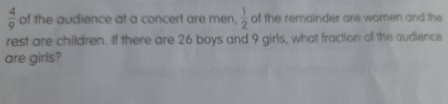  4/9  of the audience at a concert are men,  1/2  of the remainder are women and the 
rest are children. If there are 26 boys and 9 girls, what fraction of the audience 
are girls?