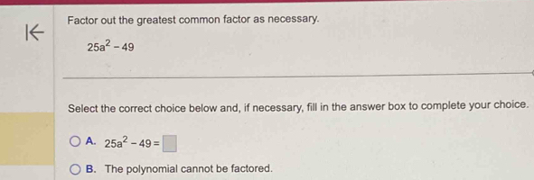 Factor out the greatest common factor as necessary.
25a^2-49
Select the correct choice below and, if necessary, fill in the answer box to complete your choice.
A. 25a^2-49=□
B. The polynomial cannot be factored.