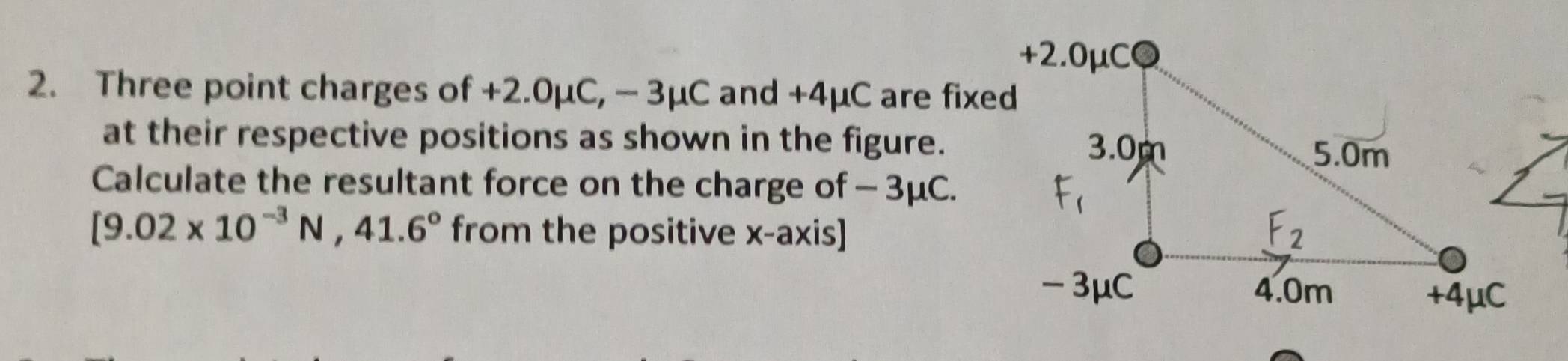 Three point charges of +2.0mu C, -3mu C and +4μC are fixed 
at their respective positions as shown in the figure. 
Calculate the resultant force on the charge of - 3μC.
[9.02* 10^(-3)N,41.6° from the positive x-axis]