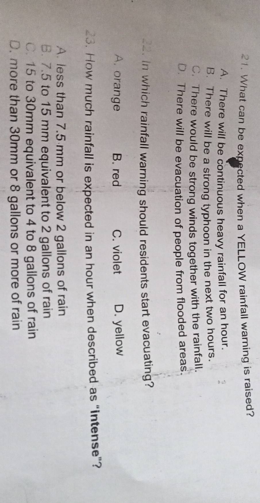 What can be expected when a YELLOW rainfall warning is raised?
A. There will be continuous heavy rainfall for an hour.
B. There will be a strong typhoon in the next two hours.
C. There would be strong winds together with the rainfall.
D. There will be evacuation of people from flooded areas.
_a. in which rainfall warning should residents start evacuating?
A. orange B. red C. violet D. yellow
23. How much rainfall is expected in an hour when described as “intense”?
A. less than 7.5 mm or below 2 gallons of rain
B. 7.5 to 15 mm equivalent to 2 gallons of rain
C. 15 to 30mm equivalent to 4 to 8 gallons of rain
D. more than 30mm or 8 gallons or more of rain