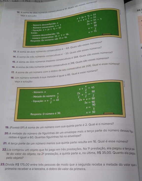 A sema de dois números consecutivos é 31, Quais são esses números?
24.
Veja a solução: x+(x+1)=31 x+x+1=31 2x=31-1
x+1
- Número consecutivo: * Número desconhecido: ×
2x=30
Equação: x+(x+1)=31
x= 30/2 
Então:
x=15
* número consecutivo: * número desconhecido: 15;
Resposta: Os números são 15 e 16. 15+1=16
13. A soma de dois números consecutivos é ~63. Quais são esses números?
14. A soma de três números consecutivos é -33, Quais são esses números?
15. A soma de dois números ímpares consecutivos é 344, Quais são esses números?
1, o soma de três números pares consecutivos é 318. Quais são esses números?
17. A soma de um número com o dobro de seu consecutivo dá 206. Qual é esse número
18. Um número somado à sua metade é igual a 45. Qual é esse número?
Veja a solução:
x+ x/2 =45
* Número: x
- Metade do número:  x/2   2x/2 + x/2 = 90/2 
Equação: x+ x/2 =45 2x+x=90
3x=90
x= 90/3 
Resposta: O número é 30. x=30
19. (Fuvest-SP) A soma de um número com sua quinta parte é 2. Qual é o número?
20.A metade do número de figurinhas de um envelope mais a terça parte do número dessas fig
rinhas é igual a 60. Quantas figurinhas há no envelope?
21. A terça parte de um número menos sua quinta parte resulta em 16, Qual é esse número?
22. Lia comprou um objeto que foi pago em três prestações. Na 1^(_ a) prestação, ela pagou a terça par
te do valor do objeto; na 2^(_ a) prestação, a quinta parte e, na última, R$ 35,00. Quanto ela pagos
pelo objeto?
23. Divida R$ 175,00 entre três pessoas de modo que a segunda receba a metade do valor quea
primeira receber e a terceira, o dobro do valor da primeira.