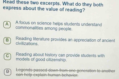 Read these two excerpts. What do they both
express about the value of reading?
A A focus on science helps students understand
commonalities among people.
B Reading literature provides an appreciation of ancient
civilizations.
C Reading about history can provide students with
models of good citizenship.
D Legends passed down from one generation to another
can help explain human behavior.