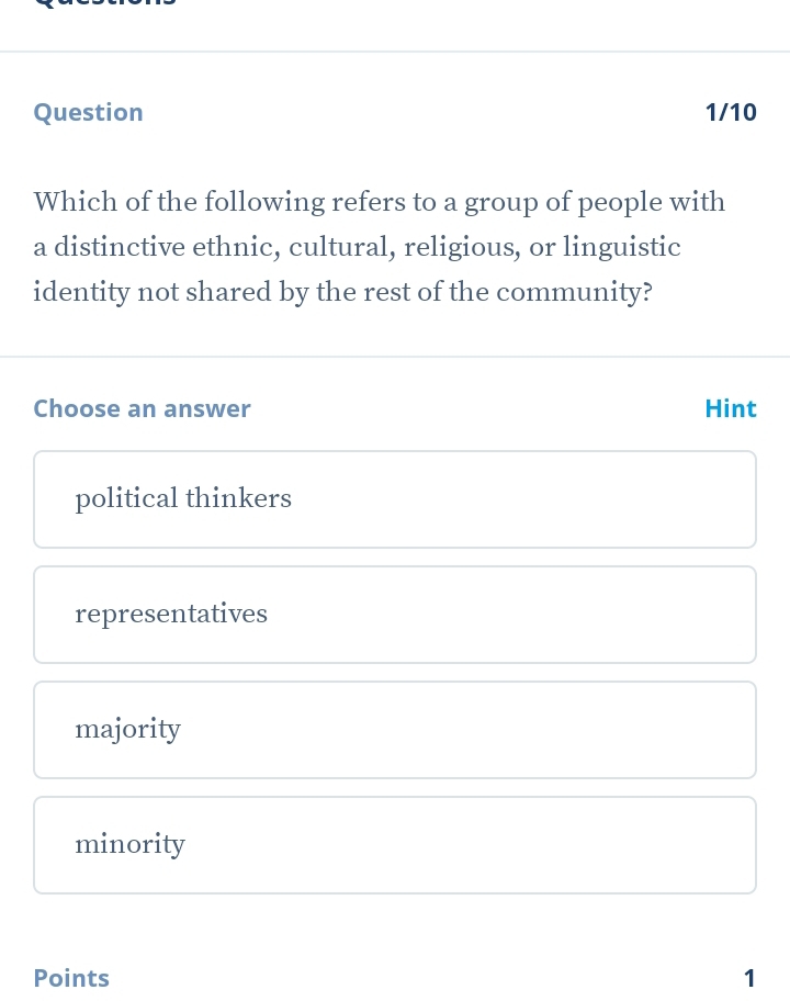 Question 1/10
Which of the following refers to a group of people with
a distinctive ethnic, cultural, religious, or linguistic
identity not shared by the rest of the community?
Choose an answer Hint
political thinkers
representatives
majority
minority
Points 1