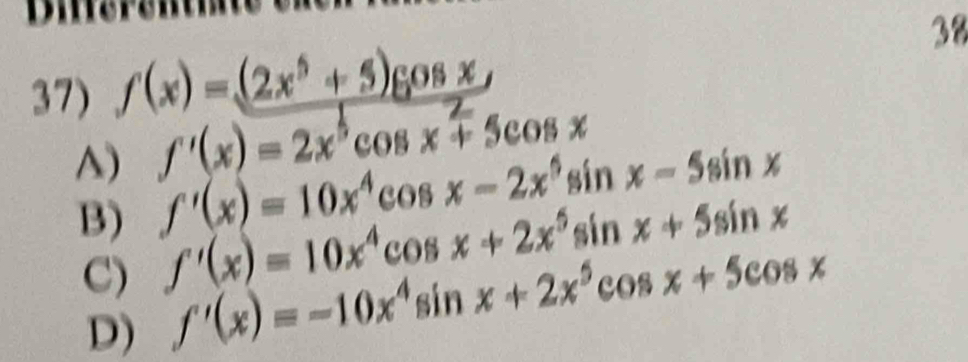 Dierentm
38
37) f(x)=(2x^5+5)cos x
A) f'(x)=2x^5cos x+5cos x
B) f'(x)=10x^4cos x-2x^5sin x-5sin x
C) f'(x)=10x^4cos x+2x^5 sin x+5sin x
D) f'(x)=-10x^4sin x+2x^5cos x+5cos x