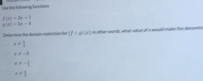 Use the following functions
f(x)=3x+1
g(x)=5x-4
Determine the domain restriction for (f/ g)(x); in other words, what value of x would make the denomir
x!=  1/4 
x!= -3
x!= - 1/2 
x!=  4/5 