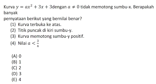 Kurva y=ax^2+3x+3 dengan a!= 0 tidak memotong sumbu- x. Berapakah
banyak
pernyataan berikut yang bernilai benar?
(1) Kurva terbuka ke atas.
(2) Titik puncak di kiri sumbu- y.
(3) Kurva memotong sumbu- y positif.
(4) Nilai a
(A) 0
(B) 1
(C) 2
(D) 3
(E) 4