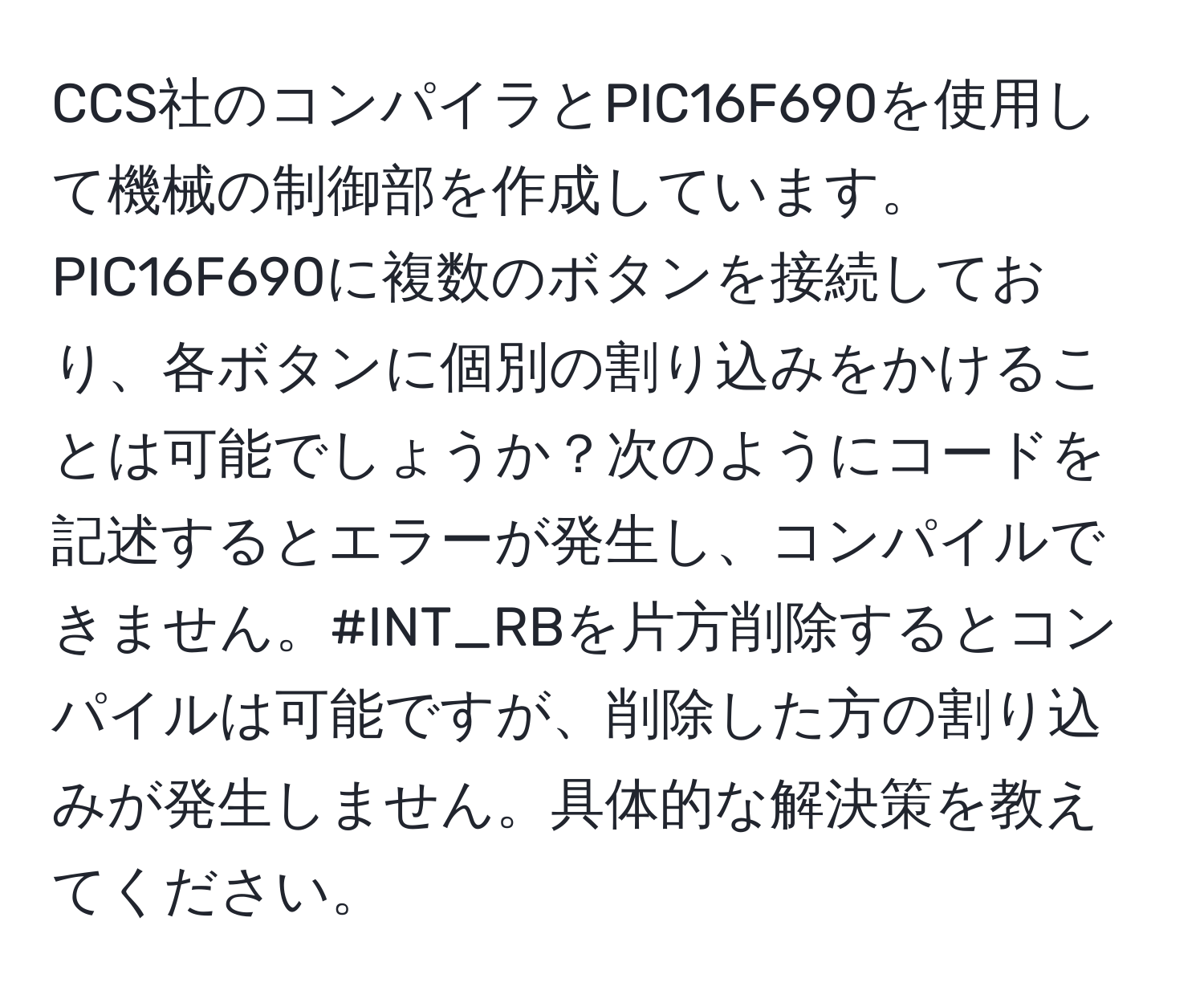 CCS社のコンパイラとPIC16F690を使用して機械の制御部を作成しています。PIC16F690に複数のボタンを接続しており、各ボタンに個別の割り込みをかけることは可能でしょうか？次のようにコードを記述するとエラーが発生し、コンパイルできません。#INT_RBを片方削除するとコンパイルは可能ですが、削除した方の割り込みが発生しません。具体的な解決策を教えてください。